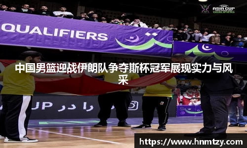 中国男篮迎战伊朗队争夺斯杯冠军展现实力与风采